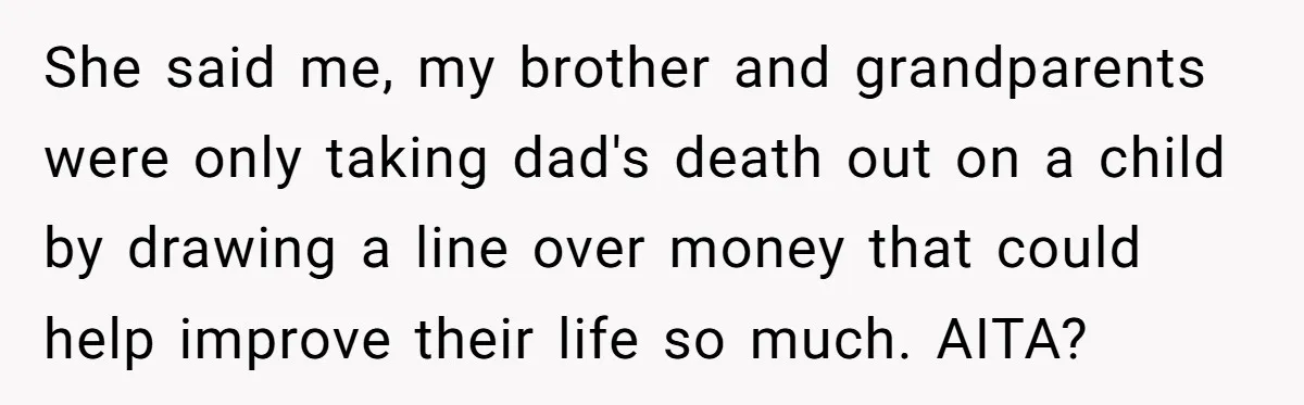 She said me, my brother and grandparents were only taking dad's death out on a child by drawing a line over money that could help improve their life so much....