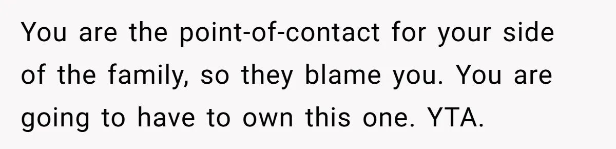 Woman Approves Fence Work Anyway, Can’t Believe Aunt Evicts Them Over Tree You are the point-of-contact for your side of the family, so they blame you. You are going to have to own this one. YTA.