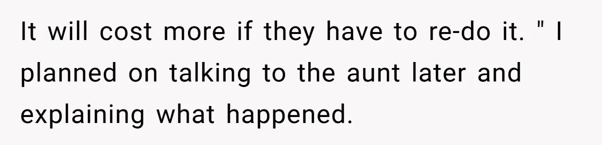 Woman Approves Fence Work Anyway, Can’t Believe Aunt Evicts Them Over Tree It will cost more if they have to re-do it. " I planned on talking to the aunt later and explaining what happened.