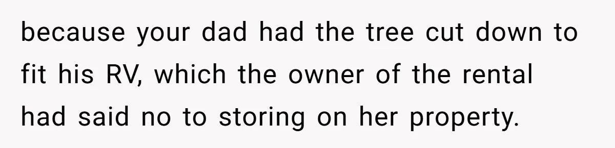 Woman Approves Fence Work Anyway, Can’t Believe Aunt Evicts Them Over Tree because your dad had the tree cut down to fit his RV, which the owner of the rental had said no to storing on her property.