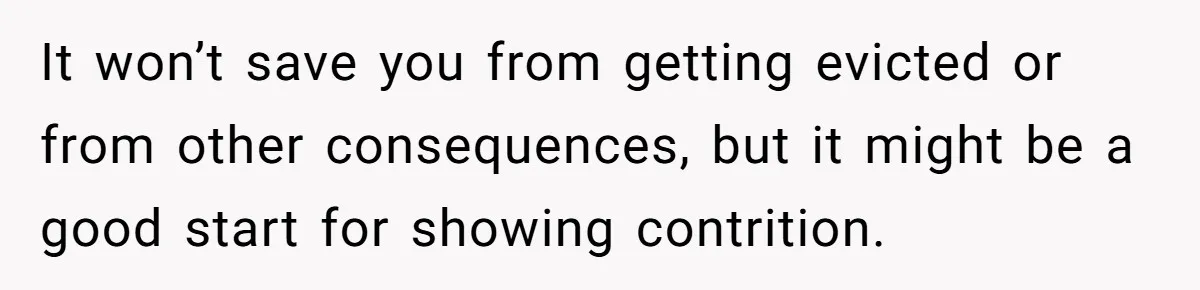Woman Approves Fence Work Anyway, Can’t Believe Aunt Evicts Them Over Tree It won’t save you from getting evicted or from other consequences, but it might be a good start for showing contrition.