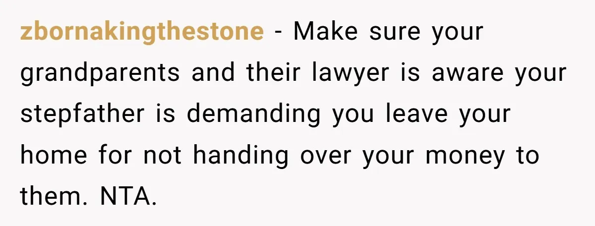 zbornakingthestone − Make sure your grandparents and their lawyer is aware your stepfather is demanding you leave your home for not handing over your money to them. NTA.
