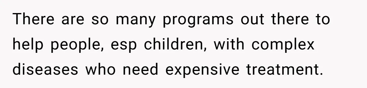 There are so many programs out there to help people, esp children, with complex diseases who need expensive treatment.
