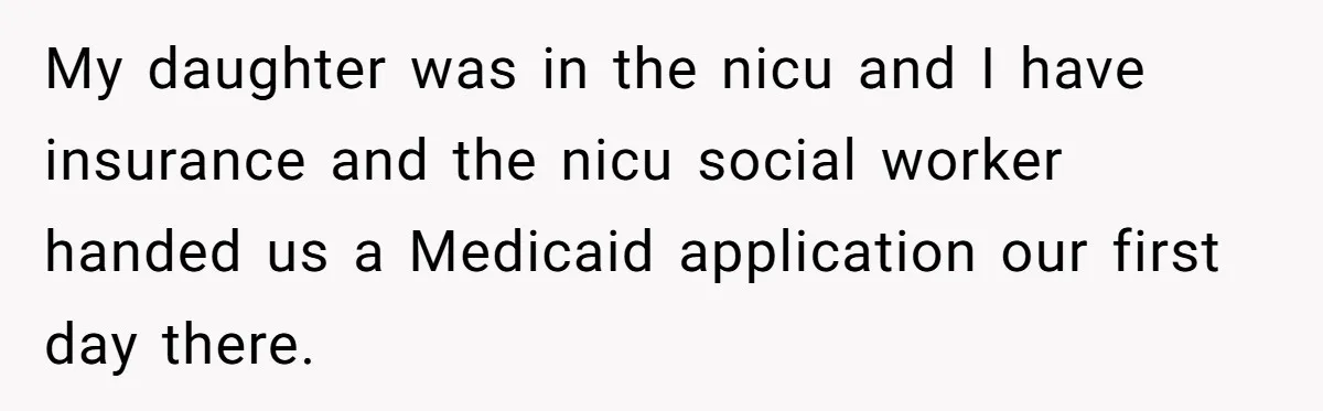 My daughter was in the nicu and I have insurance and the nicu social worker handed us a Medicaid application our first day there.
