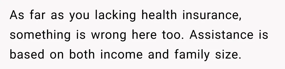 As far as you lacking health insurance, something is wrong here too. Assistance is based on both income and family size.