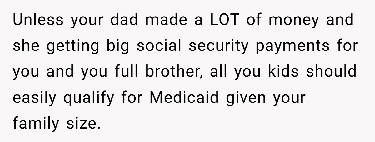 Unless your dad made a LOT of money and she getting big social security payments for you and you full brother, all you kids should easily qualify for Medicaid given...