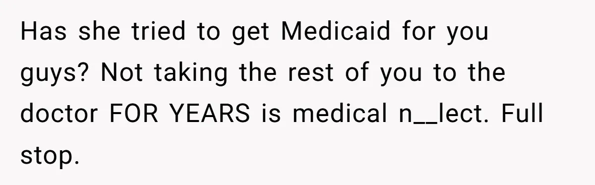 Has she tried to get Medicaid for you guys? Not taking the rest of you to the doctor FOR YEARS is medical n__lect. Full stop.