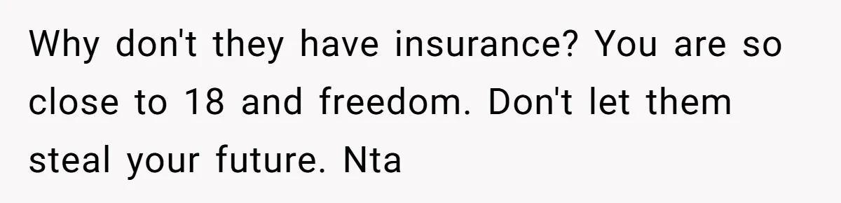 Why don't they have insurance? You are so close to 18 and freedom. Don't let them steal your future. Nta