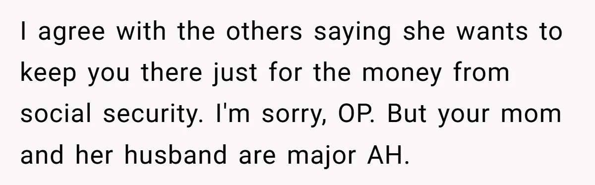 I agree with the others saying she wants to keep you there just for the money from social security. I'm sorry, OP. But your mom and her husband are major...