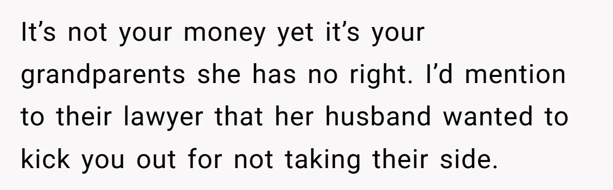 It’s not your money yet it’s your grandparents she has no right. I’d mention to their lawyer that her husband wanted to kick you out for not taking their side.
