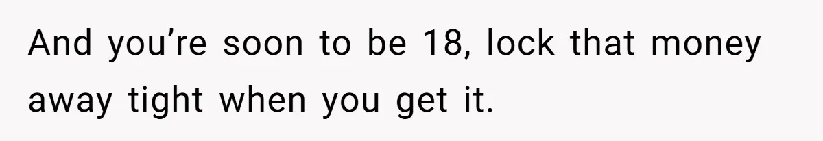 And you’re soon to be 18, lock that money away tight when you get it.