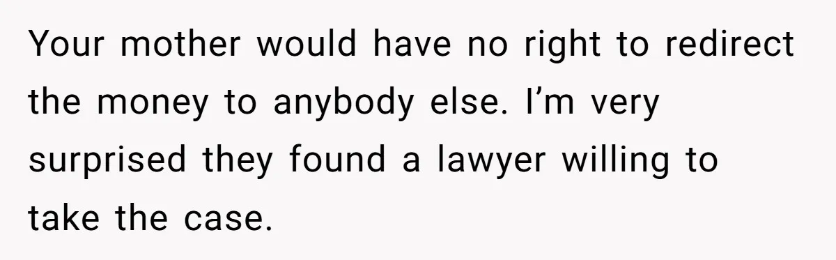 Your mother would have no right to redirect the money to anybody else. I’m very surprised they found a lawyer willing to take the case.
