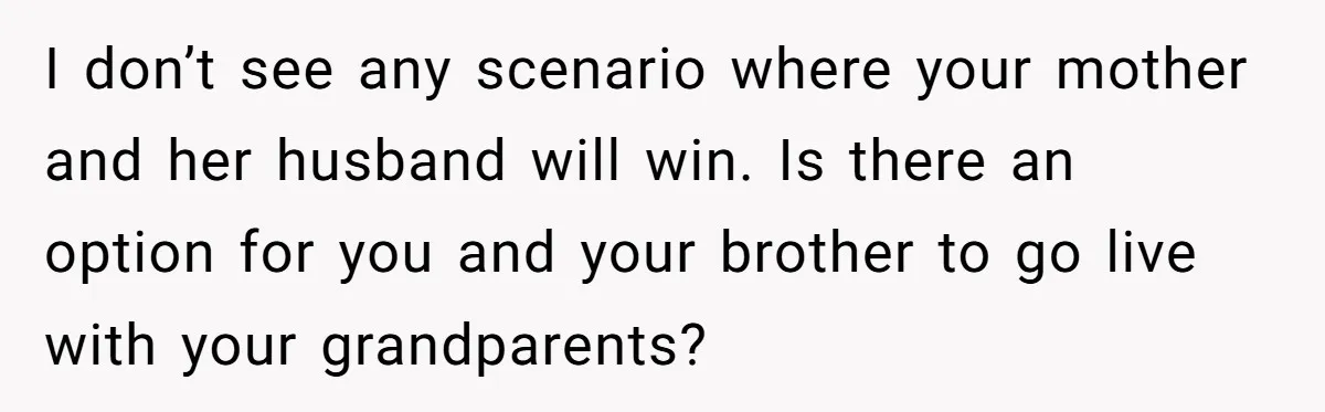 I don’t see any scenario where your mother and her husband will win. Is there an option for you and your brother to go live with your grandparents?