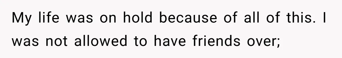 My life was on hold because of all of this. I was not allowed to have friends over;