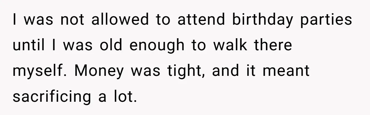 I was not allowed to attend birthday parties until I was old enough to walk there myself. Money was tight, and it meant sacrificing a lot.