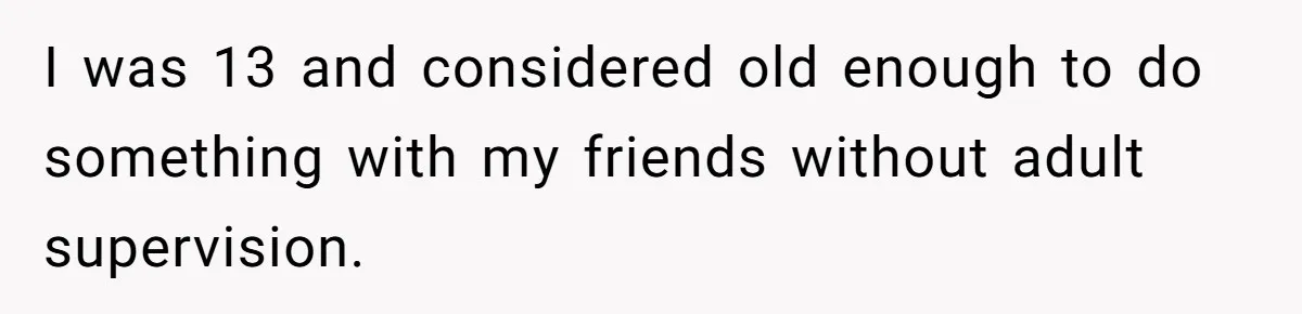 I was 13 and considered old enough to do something with my friends without adult supervision.