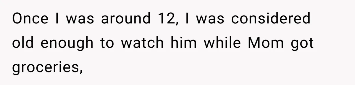Once I was around 12, I was considered old enough to watch him while Mom got groceries,
