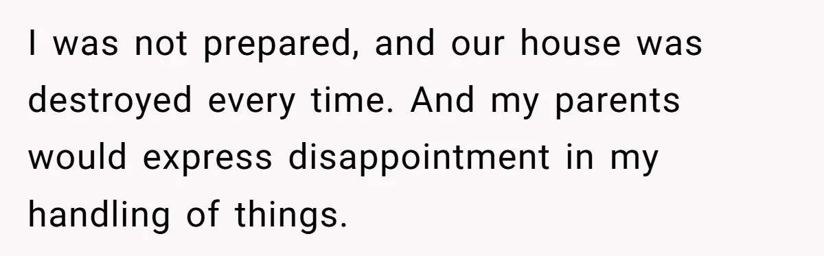I was not prepared, and our house was destroyed every time. And my parents would express disappointment in my handling of things.