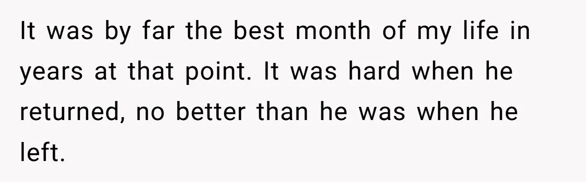 It was by far the best month of my life in years at that point. It was hard when he returned, no better than he was when he left.