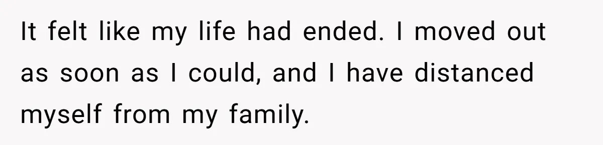 It felt like my life had ended. I moved out as soon as I could, and I have distanced myself from my family.