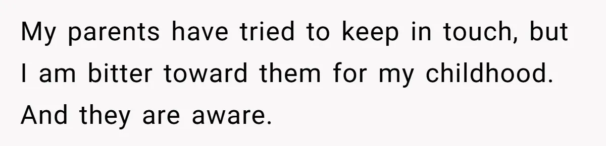My parents have tried to keep in touch, but I am bitter toward them for my childhood. And they are aware.