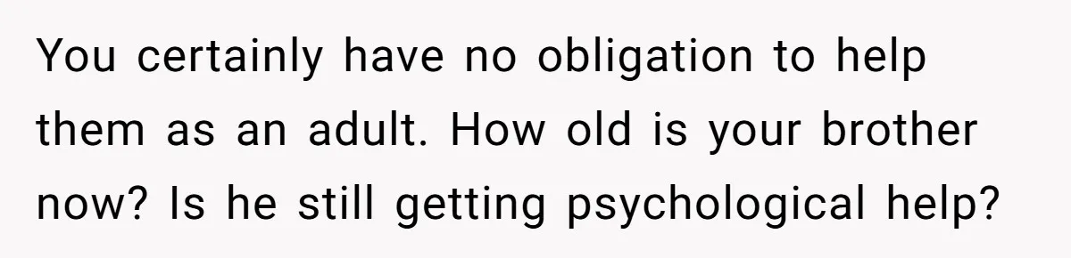 You certainly have no obligation to help them as an adult. How old is your brother now? Is he still getting psychological help?