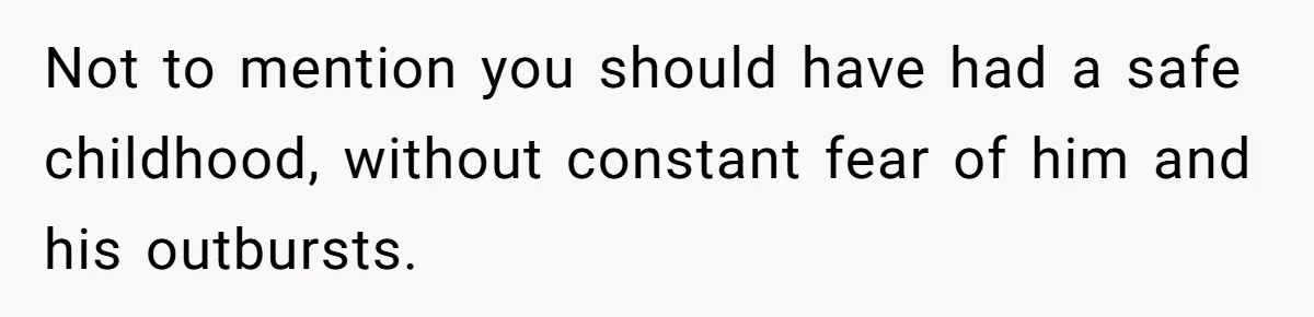Not to mention you should have had a safe childhood, without constant fear of him and his outbursts.