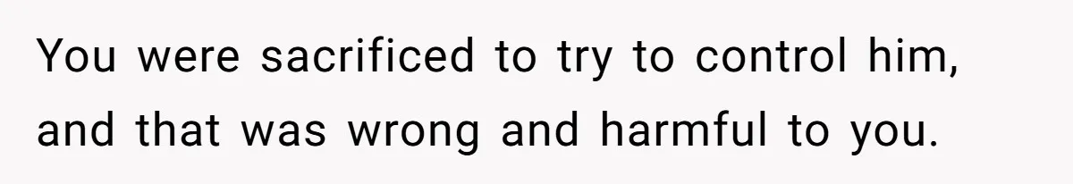 You were sacrificed to try to control him, and that was wrong and harmful to you.