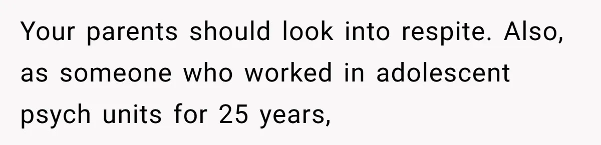 Your parents should look into respite. Also, as someone who worked in adolescent psych units for 25 years,