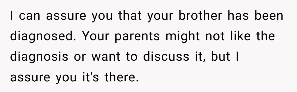 I can assure you that your brother has been diagnosed. Your parents might not like the diagnosis or want to discuss it, but I assure you it's there.