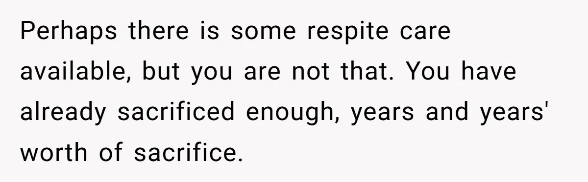 Perhaps there is some respite care available, but you are not that. You have already sacrificed enough, years and years' worth of sacrifice.