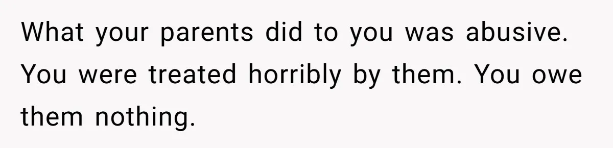 What your parents did to you was abusive. You were treated horribly by them. You owe them nothing.
