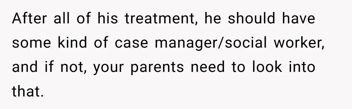 After all of his treatment, he should have some kind of case manager/social worker, and if not, your parents need to look into that.