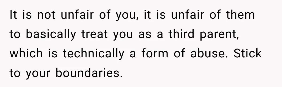 It is not unfair of you, it is unfair of them to basically treat you as a third parent, which is technically a form of abuse. Stick to your boundaries.