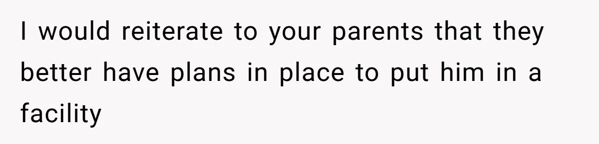 I would reiterate to your parents that they better have plans in place to put him in a facility