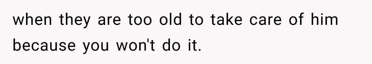 when they are too old to take care of him because you won't do it.