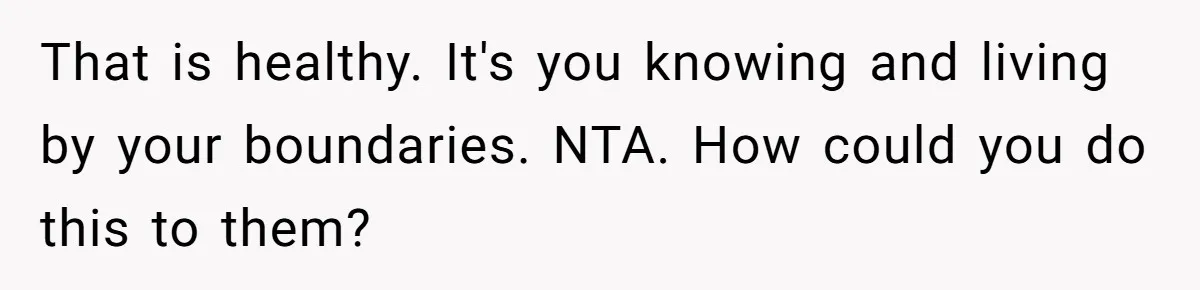 That is healthy. It's you knowing and living by your boundaries. NTA. How could you do this to them?