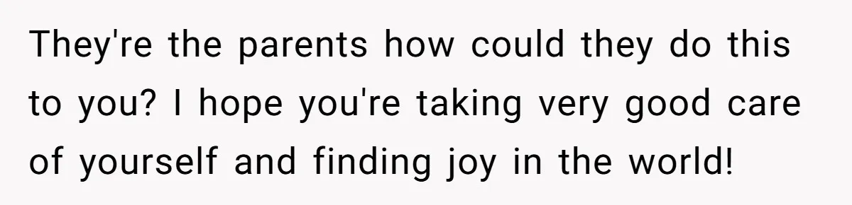 They're the parents how could they do this to you? I hope you're taking very good care of yourself and finding joy in the world!