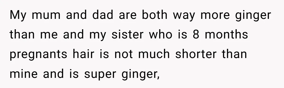 Cousin Demands Woman To Change Her Hair For Wedding Photos, Should She Have Compromised? My mum and dad are both way more ginger than me and my sister who is 8 months pregnants hair is not much shorter than mine and is super ginger,