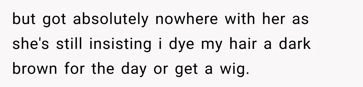 Cousin Demands Woman To Change Her Hair For Wedding Photos, Should She Have Compromised? but got absolutely nowhere with her as she's still insisting i dye my hair a dark brown for the day or get a wig.