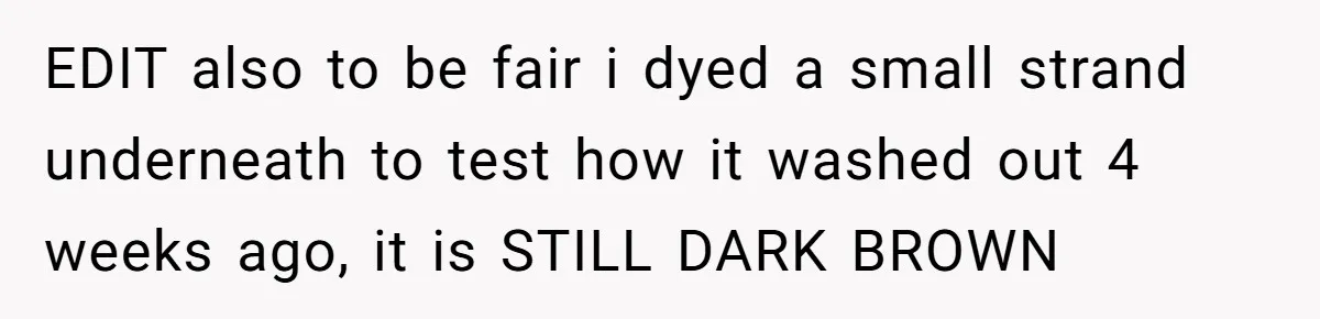 Cousin Demands Woman To Change Her Hair For Wedding Photos, Should She Have Compromised? EDIT also to be fair i dyed a small strand underneath to test how it washed out 4 weeks ago, it is STILL DARK BROWN