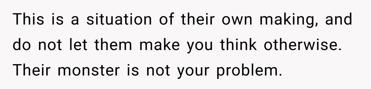 This is a situation of their own making, and do not let them make you think otherwise. Their monster is not your problem.