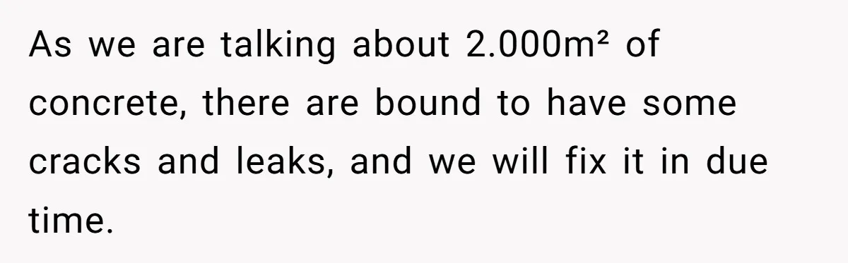 As we are talking about 2.000m² of concrete, there are bound to have some cracks and leaks, and we will fix it in due time.