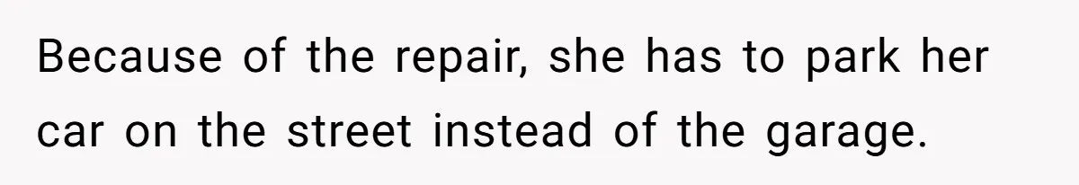 Because of the repair, she has to park her car on the street instead of the garage.