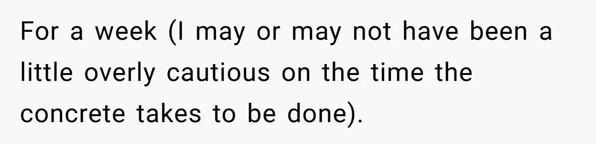 For a week (I may or may not have been a little overly cautious on the time the concrete takes to be done).