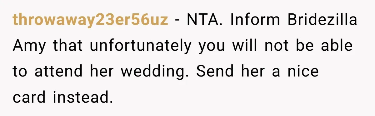 Cousin Demands Woman To Change Her Hair For Wedding Photos, Should She Have Compromised? throwaway23er56uz − NTA. Inform Bridezilla Amy that unfortunately you will not be able to attend her wedding. Send her a nice card instead.