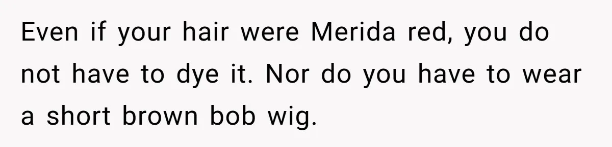 Cousin Demands Woman To Change Her Hair For Wedding Photos, Should She Have Compromised? Even if your hair were Merida red, you do not have to dye it. Nor do you have to wear a short brown bob wig.
