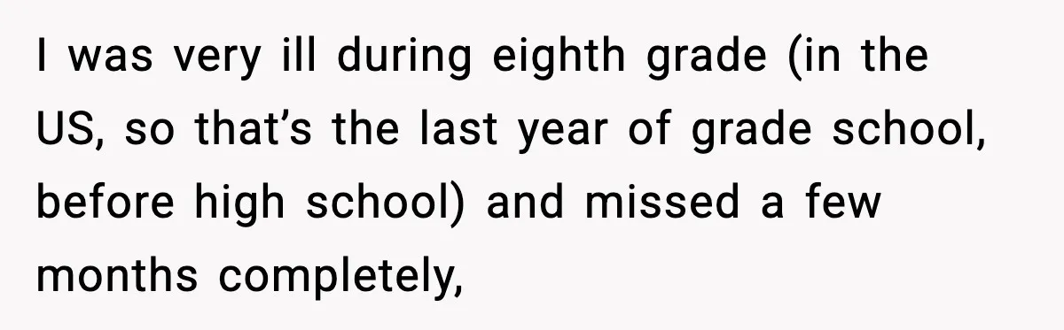 I was very ill during eighth grade (in the US, so that’s the last year of grade school, before high school) and missed a few months completely,