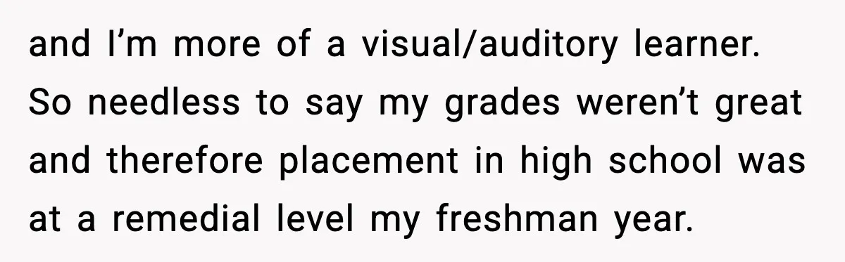 and I’m more of a visual/auditory learner. So needless to say my grades weren’t great and therefore placement in high school was at a remedial level my freshman year.