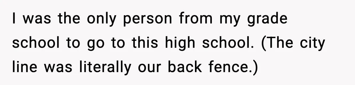 I was the only person from my grade school to go to this high school. (The city line was literally our back fence.)